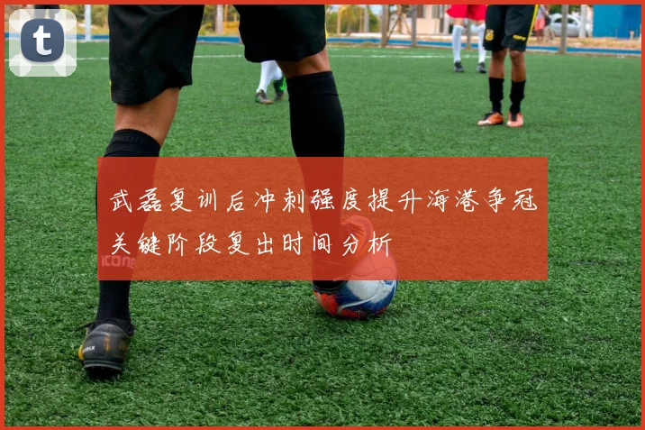 武磊复训后冲刺强度提升海港争冠关键阶段复出时间分析